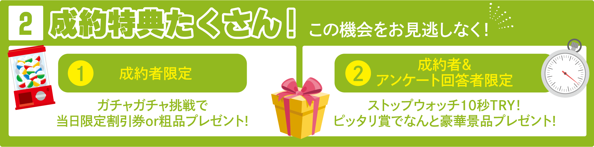 成約特典たくさん! この機会をお見逃しなく!①成約者限定 ガチャガチャ挑戦で当日限定割引券or粗品プレゼント!②制約者＆アンケート回答者限定ストップウォッチ10秒TRY! ピッタリ賞でなんと豪華景品プレゼント!